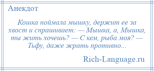 
    Кошка поймала мышку, держит ее за хвост и спрашивает: — Мышка, а, Мышка, ты жить хочешь? — С кем, рыба моя? — Тьфу, даже жрать противно...