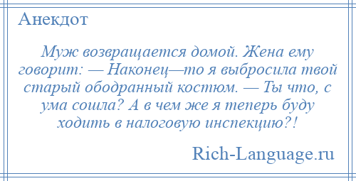 
    Муж возвращается домой. Жена ему говорит: — Наконец—то я выбросила твой старый ободранный костюм. — Ты что, с ума сошла? А в чем же я теперь буду ходить в налоговую инспекцию?!
