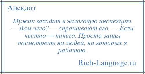 
    Мужик заходит в налоговую инспекцию. — Вам чего? — спрашивают его. — Если честно — ничего. Просто зашел посмотреть на людей, на которых я работаю.