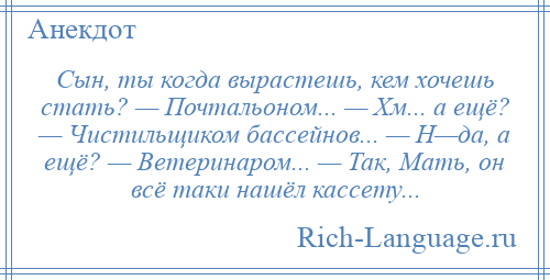 
    Сын, ты когда вырастешь, кем хочешь стать? — Почтальоном... — Хм... а ещё? — Чистильщиком бассейнов... — Н—да, а ещё? — Ветеринаром... — Так, Мать, он всё таки нашёл кассету...