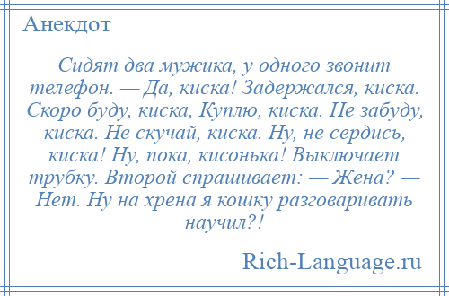 
    Сидят два мужика, у одного звонит телефон. — Да, киска! Задержался, киска. Скоро буду, киска, Куплю, киска. Не забуду, киска. Не скучай, киска. Ну, не сердись, киска! Ну, пока, кисонька! Выключает трубку. Второй спрашивает: — Жена? — Нет. Ну на хрена я кошку разговаривать научил?!