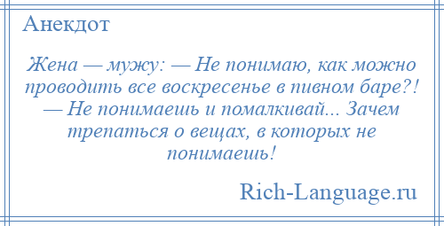 
    Жена — мужу: — Не понимаю, как можно проводить все воскресенье в пивном баре?! — Не понимаешь и помалкивай... Зачем трепаться о вещах, в которых не понимаешь!