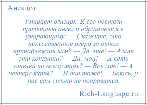 
    Умирает олигарх. К его постели прилетает ангел и обращается к умирающему: — Скажите, это искусственное озеро за окном принадлежит вам? — Да, мне! — А вот эти конюшни? — Да, мои! — А сеть отелей по всему миру? — Все мое! — А четыре яхты? — И они тоже! — Боюсь, у нас вам сильно не понравится.