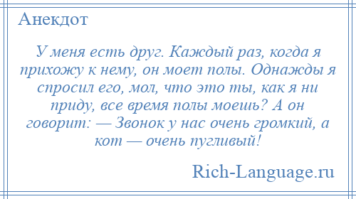 
    У меня есть друг. Каждый раз, когда я прихожу к нему, он моет полы. Однажды я спросил его, мол, что это ты, как я ни приду, все время полы моешь? А он говорит: — Звонок у нас очень громкий, а кот — очень пугливый!