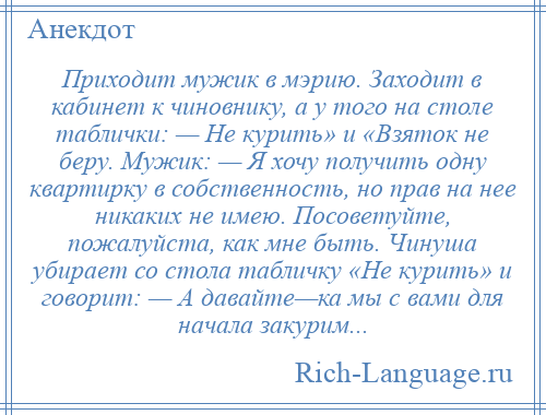 
    Приходит мужик в мэрию. Заходит в кабинет к чиновнику, а у того на столе таблички: — Не курить» и «Взяток не беру. Мужик: — Я хочу получить одну квартирку в собственность, но прав на нее никаких не имею. Посоветуйте, пожалуйста, как мне быть. Чинуша убирает со стола табличку «Не курить» и говорит: — А давайте—ка мы с вами для начала закурим...