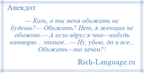 
    — Коль, а ты меня обижать не будешь?— Обижать? Нет, я женщин не обижаю.— А если вдруг я что—нибудь натворю... этакое...— Ну, убью, да и все... Обижать—то зачем?!