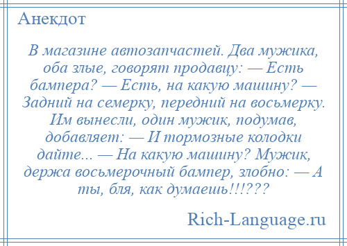 
    В магазине автозапчастей. Два мужика, оба злые, говорят продавцу: — Есть бампера? — Есть, на какую машину? — Задний на семерку, передний на восьмерку. Им вынесли, один мужик, подумав, добавляет: — И тормозные колодки дайте... — На какую машину? Мужик, держа восьмерочный бампер, злобно: — А ты, бля, как думаешь!!!???