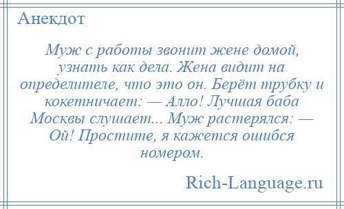 
    Муж с работы звонит жене домой, узнать как дела. Жена видит на определителе, что это он. Берёт трубку и кокетничает: — Алло! Лучшая баба Москвы слушает... Муж растерялся: — Ой! Простите, я кажется ошибся номером.