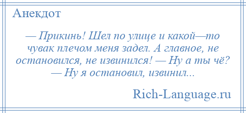 
    — Прикинь! Шел по улице и какой—то чувак плечом меня задел. А главное, не остановился, не извинился! — Ну а ты чё? — Ну я остановил, извинил...