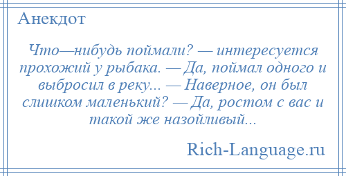 
    Что—нибудь поймали? — интересуется прохожий у рыбака. — Да, поймал одного и выбросил в реку... — Наверное, он был слишком маленький? — Да, ростом с вас и такой же назойливый...