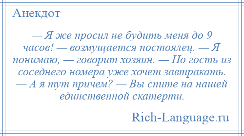 
    — Я же просил не будить меня до 9 часов! — возмущается постоялец. — Я понимаю, — говорит хозяин. — Но гость из соседнего номера уже хочет завтракать. — А я тут причем? — Вы спите на нашей единственной скатерти.