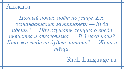 
    Пьяный ночью идёт по улице. Его останавливает милиционер: — Куда идешь? — Иду слушать лекцию о вреде пьянства и алкоголизма. — В 3 часа ночи? Кто же тебе её будет читать? — Жена и тёща.