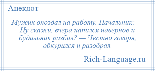 
    Мужик опоздал на работу. Начальник: — Ну скажи, вчера напился наверное и будильник разбил? — Честно говоря, обкурился и разобрал.