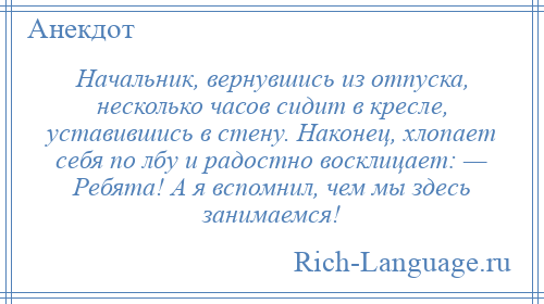 
    Начальник, вернувшись из отпуска, несколько часов сидит в кресле, уставившись в стену. Наконец, хлопает себя по лбу и радостно восклицает: — Ребята! А я вспомнил, чем мы здесь занимаемся!