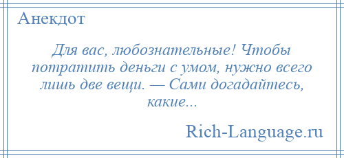 
    Для вас, любознательные! Чтобы потратить деньги с умом, нужно всего лишь две вещи. — Сами догадайтесь, какие...