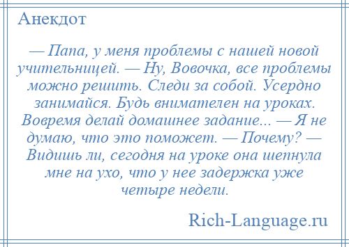 
    — Папа, у меня проблемы с нашей новой учительницей. — Ну, Вовочка, все проблемы можно решить. Следи за собой. Усердно занимайся. Будь внимателен на уроках. Вовремя делай домашнее задание... — Я не думаю, что это поможет. — Почему? — Видишь ли, сегодня на уроке она шепнула мне на ухо, что у нее задержка уже четыре недели.