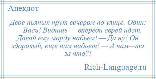 
    Двое пьяных прут вечером по улице. Один: — Вась! Видишь — впереди еврей идет. Давай ему морду набьем! — Да ну! Он здоровый, еще нам набьет! — А нам—то за что?!