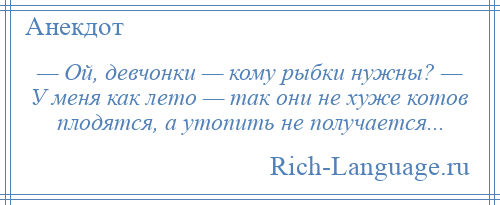 
    — Ой, девчонки — кому рыбки нужны? — У меня как лето — так они не хуже котов плодятся, а утопить не получается...