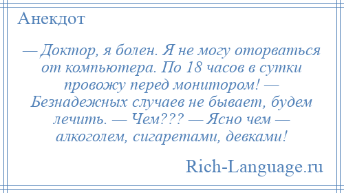 
    — Доктор, я болен. Я не могу оторваться от компьютера. По 18 часов в сутки провожу перед монитором! — Безнадежных случаев не бывает, будем лечить. — Чем??? — Ясно чем — алкоголем, сигаретами, девками!