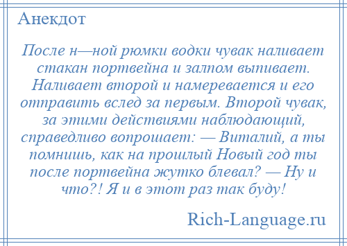 
    После н—ной рюмки водки чувак наливает стакан портвейна и залпом выпивает. Наливает второй и намеревается и его отправить вслед за первым. Второй чувак, за этими действиями наблюдающий, справедливо вопрошает: — Виталий, а ты помнишь, как на прошлый Новый год ты после портвейна жутко блевал? — Ну и что?! Я и в этот раз так буду!