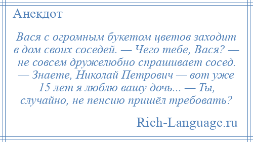 
    Вася с огромным букетом цветов заходит в дом своих соседей. — Чего тебе, Вася? — не совсем дружелюбно спрашивает сосед. — Знаете, Николай Петрович — вот уже 15 лет я люблю вашу дочь... — Ты, случайно, не пенсию пришёл требовать?