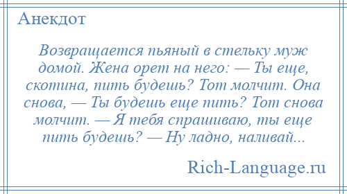 
    Возвращается пьяный в стельку муж домой. Жена орет на него: — Ты еще, скотина, пить будешь? Тот молчит. Она снова, — Ты будешь еще пить? Тот снова молчит. — Я тебя спрашиваю, ты еще пить будешь? — Ну ладно, наливай...