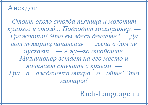 
    Стоит около столба пьяница и молотит кулаком в столб... Подходит милиционер. — Гражданин! Что вы здесь делаете? — Да вот товарищ начальник — жена в дом не пускает... — А ну—ка отойдите. Милиционер встает на его место и начинает стучать с криком: — Гра—а—ажданочка откро—о—ойте! Это милиция!