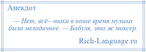 
    — Нет, всё—таки в наше время музыка была мелодичнее. — Бабуля, это ж миксер.