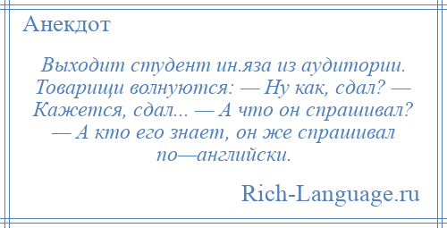 
    Выходит студент ин.яза из аудитории. Товарищи волнуются: — Ну как, сдал? — Кажется, сдал... — А что он спрашивал? — А кто его знает, он же спрашивал по—английски.