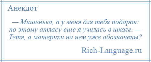 
    — Мишенька, а у меня для тебя подарок: по этому атласу еще я училась в школе. — Тетя, а материки на нем уже обозначены?