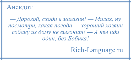 
    — Дорогой, сходи в магазин! — Милая, ну посмотри, какая погода — хороший хозяин собаку из дому не выгонит! — А ты иди один, без Бобика!