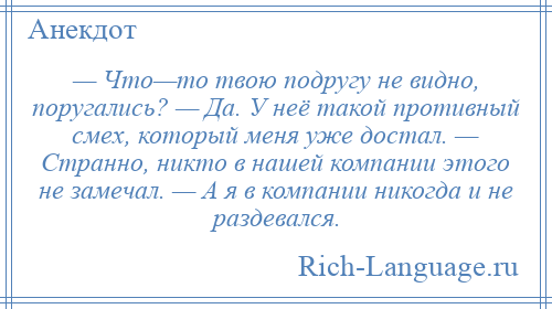 
    — Что—то твою подругу не видно, поругались? — Да. У неё такой противный смех, который меня уже достал. — Странно, никто в нашей компании этого не замечал. — А я в компании никогда и не раздевался.