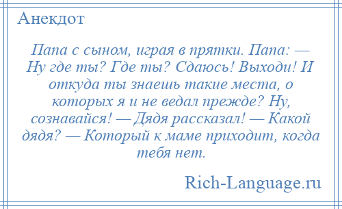 
    Папа с сыном, играя в прятки. Папа: — Ну где ты? Где ты? Сдаюсь! Выходи! И откуда ты знаешь такие места, о которых я и не ведал прежде? Ну, сознавайся! — Дядя рассказал! — Какой дядя? — Который к маме приходит, когда тебя нет.