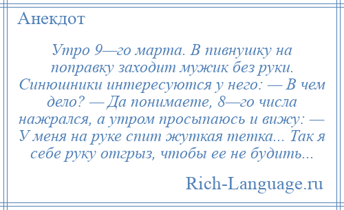 
    Утро 9—го марта. В пивнушку на поправку заходит мужик без руки. Синюшники интересуются у него: — В чем дело? — Да понимаете, 8—го числа нажрался, а утром просыпаюсь и вижу: — У меня на руке спит жуткая тетка... Так я себе руку отгрыз, чтобы ее не будить...