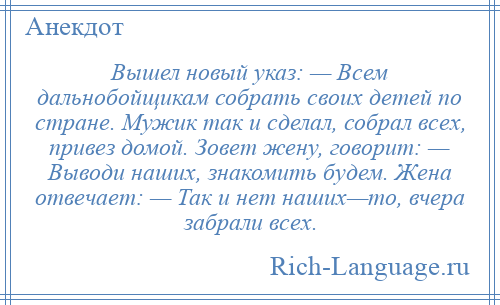 
    Вышел новый указ: — Всем дальнобойщикам собрать своих детей по стране. Мужик так и сделал, собрал всех, привез домой. Зовет жену, говорит: — Выводи наших, знакомить будем. Жена отвечает: — Так и нет наших—то, вчера забрали всех.