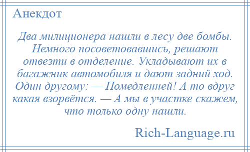 
    Два милиционера нашли в лесу две бомбы. Немного посоветовавшись, решают отвезти в отделение. Укладывают их в багажник автомобиля и дают задний ход. Один другому: — Помедленней! А то вдруг какая взорвётся. — А мы в участке скажем, что только одну нашли.