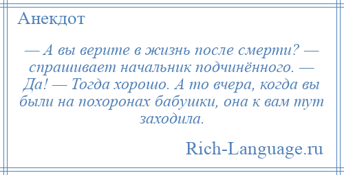 
    — А вы верите в жизнь после смерти? — спрашивает начальник подчинённого. — Да! — Тогда хорошо. А то вчера, когда вы были на похоронах бабушки, она к вам тут заходила.