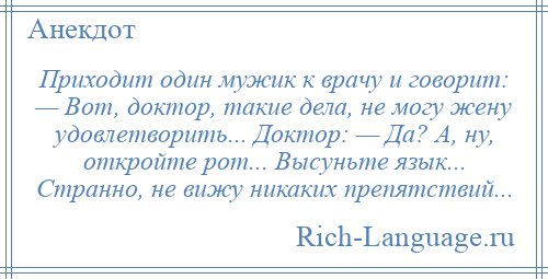 
    Приходит один мужик к врачу и говорит: — Вот, доктор, такие дела, не могу жену удовлетворить... Доктор: — Да? А, ну, откройте рот... Высуньте язык... Странно, не вижу никаких препятствий...