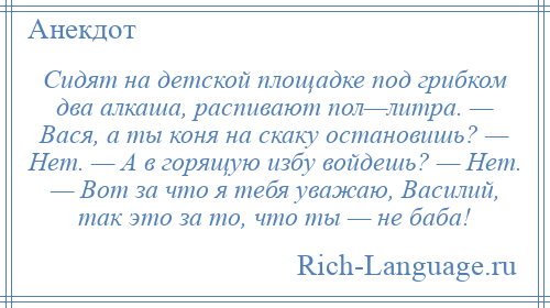 
    Сидят на детской площадке под грибком два алкаша, распивают пол—литра. — Вася, а ты коня на скаку остановишь? — Нет. — А в горящую избу войдешь? — Нет. — Вот за что я тебя уважаю, Василий, так это за то, что ты — не баба!
