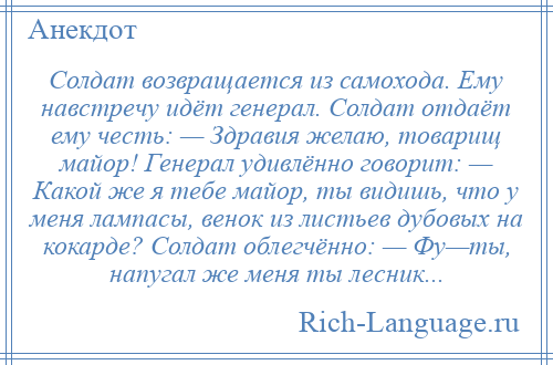 
    Солдат возвращается из самохода. Ему навстречу идёт генерал. Солдат отдаёт ему честь: — Здравия желаю, товарищ майор! Генерал удивлённо говорит: — Какой же я тебе майор, ты видишь, что у меня лампасы, венок из листьев дубовых на кокарде? Солдат облегчённо: — Фу—ты, напугал же меня ты лесник...