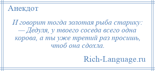 
    И говорит тогда золотая рыба старику: — Дедуля, у твоего соседа всего одна корова, а ты уже третий раз просишь, чтоб она сдохла.
