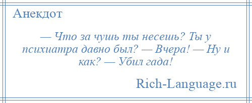 
    — Что за чушь ты несешь? Ты у психиатра давно был? — Вчера! — Ну и как? — Убил гада!