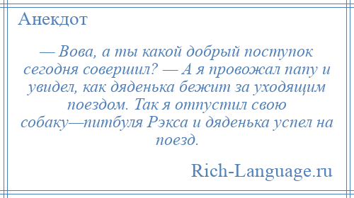 
    — Вова, а ты какой добрый поступок сегодня совершил? — А я провожал папу и увидел, как дяденька бежит за уходящим поездом. Так я отпустил свою собаку—питбуля Рэкса и дяденька успел на поезд.