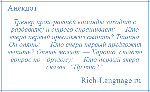 
    Тренер проигравшей команды заходит в раздевалку и строго спрашивает: — Кто вчера первый предложил выпить? Тишина. Он опять: — Кто вчера первый предложил выпить? Опять молчок. — Хорошо, ставлю вопрос по—другому: — Кто первый вчера сказал: “Ну что?”