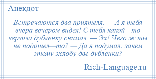 
    Встречаются два приятеля. — А я тебя вчера вечером видел! С тебя какой—то верзила дубленку снимал. — Эх! Чего ж ты не подошел—то? — Да я подумал: зачем этому жлобу две дубленки?