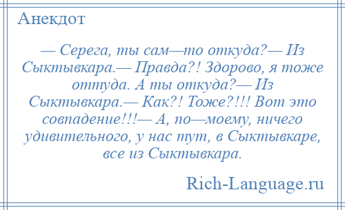 
    — Серега, ты сам—то откуда?— Из Сыктывкара.— Правда?! Здорово, я тоже оттуда. А ты откуда?— Из Сыктывкара.— Как?! Тоже?!!! Вот это совпадение!!!— А, по—моему, ничего удивительного, у нас тут, в Сыктывкаре, все из Сыктывкара.