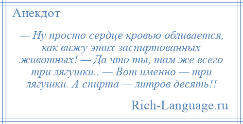 
    — Hу просто сердце кровью обливается, как вижу этих заспиртованных животных! — Да что ты, там же всего три лягушки.. — Вот именно — три лягушки. А спирта — литров десять!!