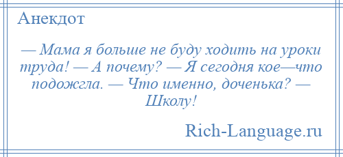 
    — Мама я больше не буду ходить на уроки труда! — А почему? — Я сегодня кое—что подожгла. — Что именно, доченька? — Школу!