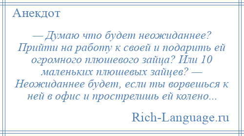 
    — Думаю что будет неожиданнее? Прийти на работу к своей и подарить ей огромного плюшевого зайца? Или 10 маленьких плюшевых зайцев? — Неожиданнее будет, если ты ворвешься к ней в офис и прострелишь ей колено...