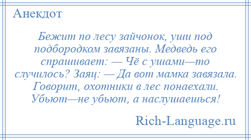 
    Бежит по лесу зайчонок, уши под подбородком завязаны. Медведь его спрашивает: — Чё с ушами—то случилось? Заяц: — Да вот мамка завязала. Говорит, охотники в лес понаехали. Убьют—не убьют, а наслушаешься!